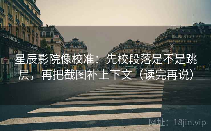 星辰影院像校准：先校段落是不是跳层，再把截图补上下文（读完再说）