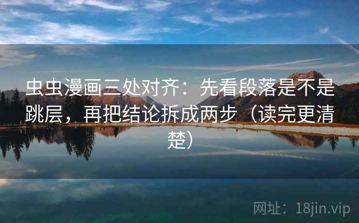 虫虫漫画三处对齐：先看段落是不是跳层，再把结论拆成两步（读完更清楚）