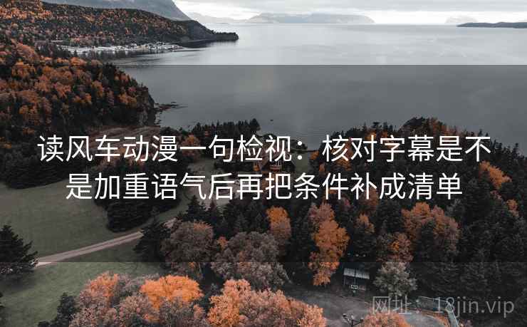 读风车动漫一句检视:核对字幕是不是加重语气后再把条件补成清单 读风车动漫一句检视:核对字幕是不是加重语气后再把条件补成清单