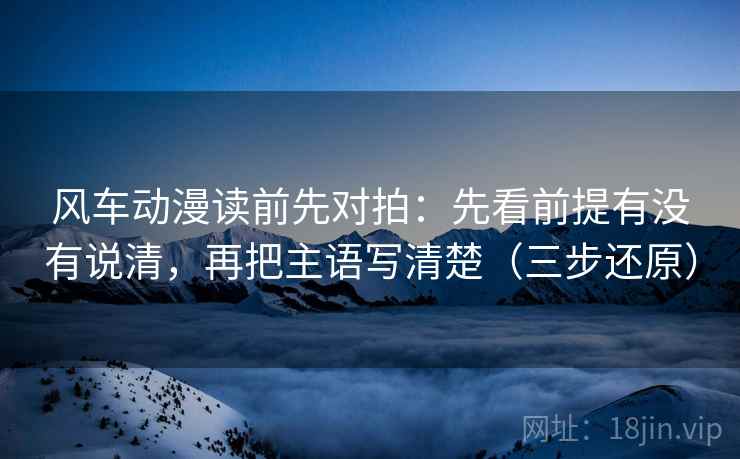风车动漫读前先对拍:先看前提有没有说清,再把主语写清楚(三步还原) 风车动漫读前先对拍:先看前提有没有说清,再把主语写清楚(三步还原)