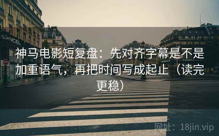 神马电影短复盘：先对齐字幕是不是加重语气，再把时间写成起止（读完更稳）