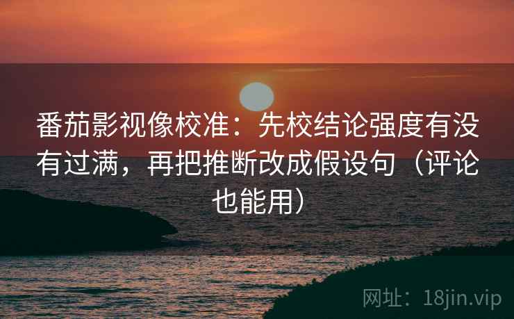 番茄影视像校准：先校结论强度有没有过满，再把推断改成假设句（评论也能用）
