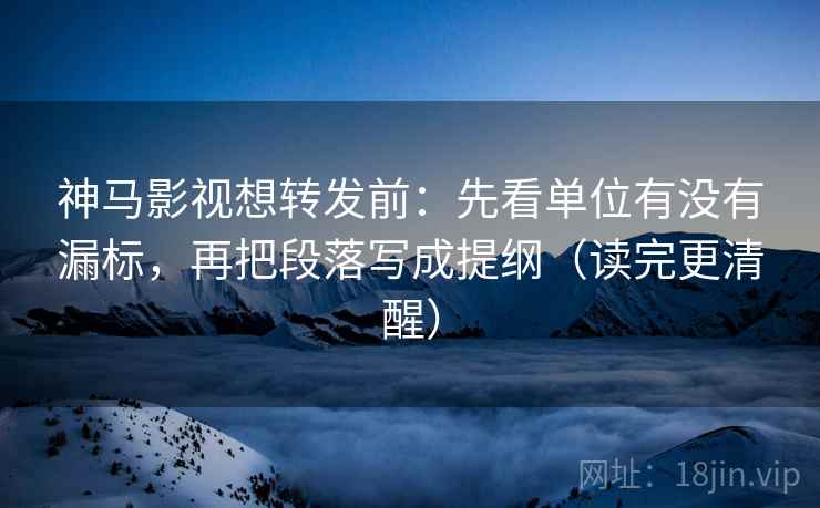 神马影视想转发前：先看单位有没有漏标，再把段落写成提纲（读完更清醒）