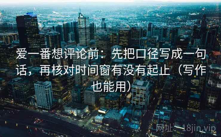 爱一番想评论前：先把口径写成一句话，再核对时间窗有没有起止（写作也能用）