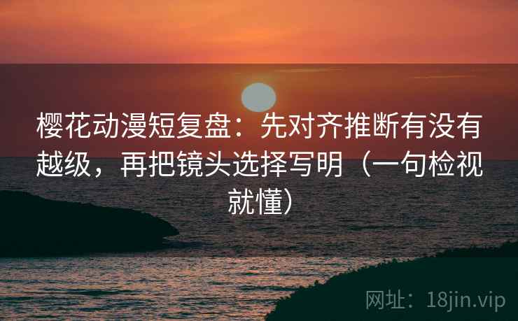 樱花动漫短复盘：先对齐推断有没有越级，再把镜头选择写明（一句检视就懂）