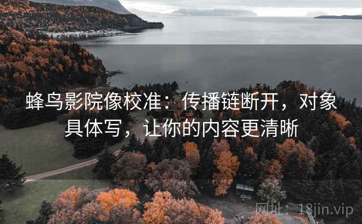 蜂鸟影院像校准：传播链断开，对象具体写，让你的内容更清晰