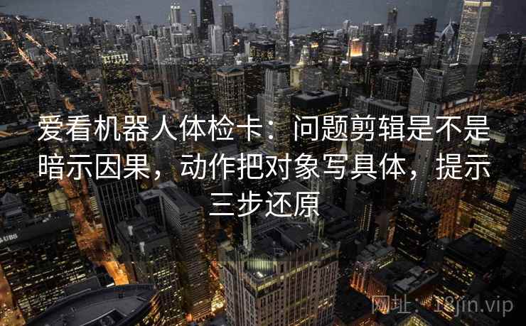 爱看机器人体检卡：问题剪辑是不是暗示因果，动作把对象写具体，提示三步还原